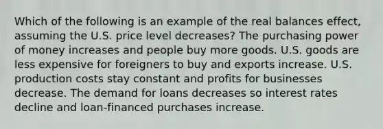 Which of the following is an example of the real balances effect, assuming the U.S. price level decreases? The purchasing power of money increases and people buy more goods. U.S. goods are less expensive for foreigners to buy and exports increase. U.S. production costs stay constant and profits for businesses decrease. The demand for loans decreases so interest rates decline and loan-financed purchases increase.