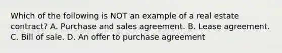 Which of the following is NOT an example of a real estate contract? A. Purchase and sales agreement. B. Lease agreement. C. Bill of sale. D. An offer to purchase agreement