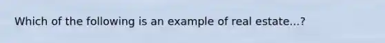 Which of the following is an example of real estate...?