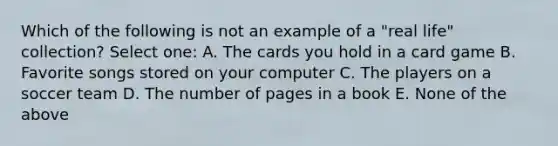 Which of the following is not an example of a "real life" collection? Select one: A. The cards you hold in a card game B. Favorite songs stored on your computer C. The players on a soccer team D. The number of pages in a book E. None of the above