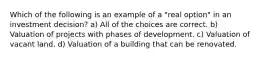 Which of the following is an example of a "real option" in an investment decision? a) All of the choices are correct. b) Valuation of projects with phases of development. c) Valuation of vacant land. d) Valuation of a building that can be renovated.