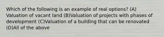 Which of the following is an example of real options? (A)​Valuation of vacant land (B)​Valuation of projects with phases of development (C)​Valuation of a building that can be renovated (D)​All of the above