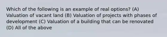 Which of the following is an example of real options? (A) Valuation of vacant land (B) Valuation of projects with phases of development (C) Valuation of a building that can be renovated (D) All of the above