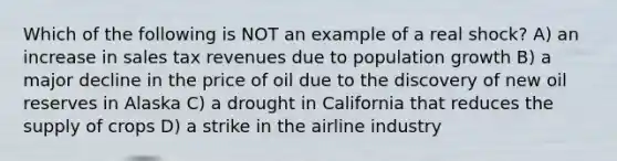 Which of the following is NOT an example of a real shock? A) an increase in sales tax revenues due to population growth B) a major decline in the price of oil due to the discovery of new oil reserves in Alaska C) a drought in California that reduces the supply of crops D) a strike in the airline industry