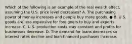 Which of the following is an example of the real wealth effect, assuming the U.S. price level decreases? A. The purchasing power of money increases and people buy more goods. ● B. U.S. goods are less expensive for foreigners to buy and exports increase. C. U.S. production costs stay constant and profits for businesses decrease. D. The demand for loans decreases so interest rates decline and loan-financed purchases increase.