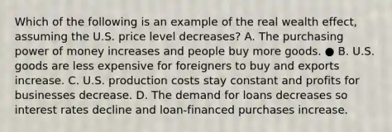 Which of the following is an example of the real wealth effect, assuming the U.S. price level decreases? A. The purchasing power of money increases and people buy more goods. ● B. U.S. goods are less expensive for foreigners to buy and exports increase. C. U.S. production costs stay constant and profits for businesses decrease. D. The demand for loans decreases so interest rates decline and loan-financed purchases increase.