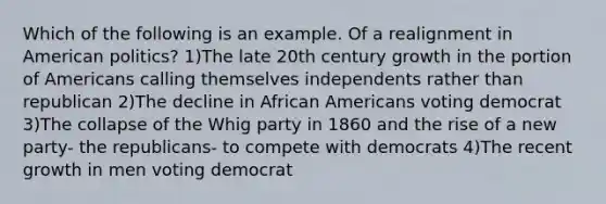 Which of the following is an example. Of a realignment in American politics? 1)The late 20th century growth in the portion of Americans calling themselves independents rather than republican 2)The decline in African Americans voting democrat 3)The collapse of the Whig party in 1860 and the rise of a new party- the republicans- to compete with democrats 4)The recent growth in men voting democrat