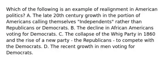 Which of the following is an example of realignment in American politics? A. The late 20th century growth in the portion of Americans calling themselves "Independents" rather than Republicans or Democrats. B. The decline in African Americans voting for Democrats. C. The collapse of the Whig Party in 1860 and the rise of a new party - the Republicans - to compete with the Democrats. D. The recent growth in men voting for Democrats.