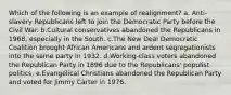 Which of the following is an example of realignment? a. Anti-slavery Republicans left to join the Democratic Party before the Civil War. b.Cultural conservatives abandoned the Republicans in 1968, especially in the South. c.The New Deal Democratic Coalition brought African Americans and ardent segregationists into the same party in 1932. d.Working-class voters abandoned the Republican Party in 1896 due to the Republicans' populist politics. e.Evangelical Christians abandoned the Republican Party and voted for Jimmy Carter in 1976.