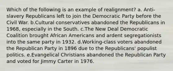 Which of the following is an example of realignment? a. Anti-slavery Republicans left to join the Democratic Party before the Civil War. b.Cultural conservatives abandoned the Republicans in 1968, especially in the South. c.The New Deal Democratic Coalition brought African Americans and ardent segregationists into the same party in 1932. d.Working-class voters abandoned the Republican Party in 1896 due to the Republicans' populist politics. e.Evangelical Christians abandoned the Republican Party and voted for Jimmy Carter in 1976.