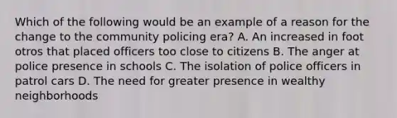 Which of the following would be an example of a reason for the change to the community policing era? A. An increased in foot otros that placed officers too close to citizens B. The anger at police presence in schools C. The isolation of police officers in patrol cars D. The need for greater presence in wealthy neighborhoods