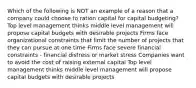 Which of the following is NOT an example of a reason that a company could choose to ration capital for capital budgeting? Top level management thinks middle level management will propose capital budgets with desirable projects Firms face organizational constraints that limit the number of projects that they can pursue at one time Firms face severe financial constraints - financial distress or market stress Companies want to avoid the cost of raising external capital Top level management thinks middle level management will propose capital budgets with desirable projects