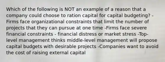 Which of the following is NOT an example of a reason that a company could choose to ration capital for capital budgeting? -Firms face organizational constraints that limit the number of projects that they can pursue at one time -Firms face severe financial constraints - financial distress or market stress -Top-level management thinks middle-level management will propose capital budgets with desirable projects -Companies want to avoid the cost of raising external capital