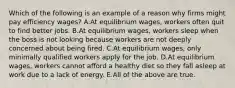 Which of the following is an example of a reason why firms might pay efficiency wages? A.At equilibrium wages, workers often quit to find better jobs. B.At equilibrium wages, workers sleep when the boss is not looking because workers are not deeply concerned about being fired. C.At equilibrium wages, only minimally qualified workers apply for the job. D.At equilibrium wages, workers cannot afford a healthy diet so they fall asleep at work due to a lack of energy. E.All of the above are true.