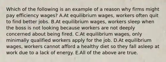 Which of the following is an example of a reason why firms might pay efficiency wages? A.At equilibrium wages, workers often quit to find better jobs. B.At equilibrium wages, workers sleep when the boss is not looking because workers are not deeply concerned about being fired. C.At equilibrium wages, only minimally qualified workers apply for the job. D.At equilibrium wages, workers cannot afford a healthy diet so they fall asleep at work due to a lack of energy. E.All of the above are true.