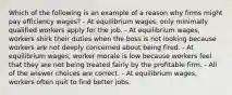 Which of the following is an example of a reason why firms might pay efficiency wages? - At equilibrium wages, only minimally qualified workers apply for the job. - At equilibrium wages, workers shirk their duties when the boss is not looking because workers are not deeply concerned about being fired. - At equilibrium wages, worker morale is low because workers feel that they are not being treated fairly by the profitable firm. - All of the answer choices are correct. - At equilibrium wages, workers often quit to find better jobs.