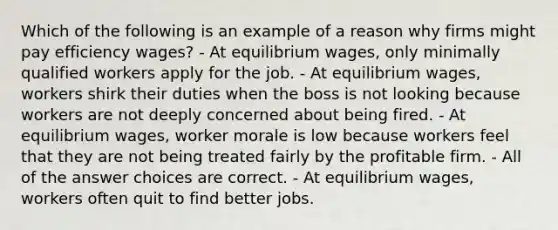 Which of the following is an example of a reason why firms might pay efficiency wages? - At equilibrium wages, only minimally qualified workers apply for the job. - At equilibrium wages, workers shirk their duties when the boss is not looking because workers are not deeply concerned about being fired. - At equilibrium wages, worker morale is low because workers feel that they are not being treated fairly by the profitable firm. - All of the answer choices are correct. - At equilibrium wages, workers often quit to find better jobs.