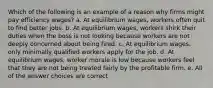 Which of the following is an example of a reason why firms might pay efficiency wages? a. At equilibrium wages, workers often quit to find better jobs. b. At equilibrium wages, workers shirk their duties when the boss is not looking because workers are not deeply concerned about being fired. c. At equilibrium wages, only minimally qualified workers apply for the job. d. At equilibrium wages, worker morale is low because workers feel that they are not being treated fairly by the profitable firm. e. All of the answer choices are correct