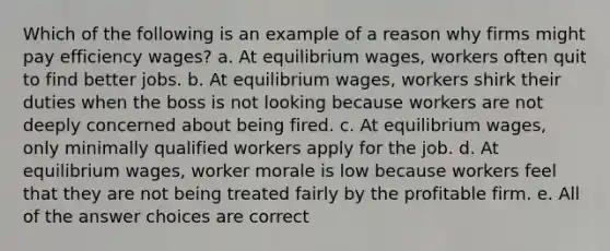 Which of the following is an example of a reason why firms might pay efficiency wages? a. At equilibrium wages, workers often quit to find better jobs. b. At equilibrium wages, workers shirk their duties when the boss is not looking because workers are not deeply concerned about being fired. c. At equilibrium wages, only minimally qualified workers apply for the job. d. At equilibrium wages, worker morale is low because workers feel that they are not being treated fairly by the profitable firm. e. All of the answer choices are correct