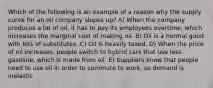 Which of the following is an example of a reason why the supply curve for an oil company slopes up? A) When the company produces a lot of oil, it has to pay its employees overtime, which increases the marginal cost of making oil. B) Oil is a normal good with lots of substitutes. C) Oil is heavily taxed. D) When the price of oil increases, people switch to hybrid cars that use less gasoline, which is made from oil. E) Suppliers know that people need to use oil in order to commute to work, so demand is inelastic