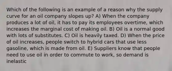 Which of the following is an example of a reason why the supply curve for an oil company slopes up? A) When the company produces a lot of oil, it has to pay its employees overtime, which increases the marginal cost of making oil. B) Oil is a normal good with lots of substitutes. C) Oil is heavily taxed. D) When the price of oil increases, people switch to hybrid cars that use less gasoline, which is made from oil. E) Suppliers know that people need to use oil in order to commute to work, so demand is inelastic