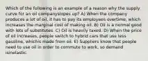 Which of the following is an example of a reason why the supply curve for an oil companyslopes up? A) When the company produces a lot of oil, it has to pay its employees overtime, which increases the marginal cost of making oil. B) Oil is a normal good with lots of substitutes. C) Oil is heavily taxed. D) When the price of oil increases, people switch to hybrid cars that use less gasoline, whichis made from oil. E) Suppliers know that people need to use oil in order to commute to work, so demand isinelastic.