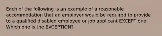 Each of the following is an example of a reasonable accommodation that an employer would be required to provide to a qualified disabled employee or job applicant EXCEPT one. Which one is the EXCEPTION?