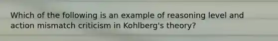 Which of the following is an example of reasoning level and action mismatch criticism in Kohlberg's theory?