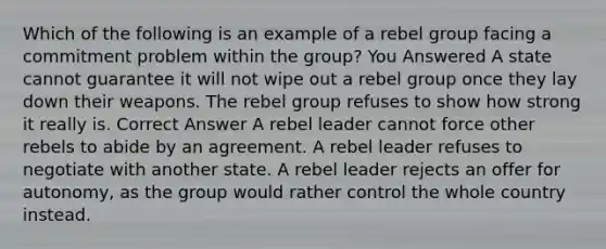 Which of the following is an example of a rebel group facing a commitment problem within the group? You Answered A state cannot guarantee it will not wipe out a rebel group once they lay down their weapons. The rebel group refuses to show how strong it really is. Correct Answer A rebel leader cannot force other rebels to abide by an agreement. A rebel leader refuses to negotiate with another state. A rebel leader rejects an offer for autonomy, as the group would rather control the whole country instead.