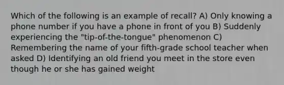 Which of the following is an example of recall? A) Only knowing a phone number if you have a phone in front of you B) Suddenly experiencing the "tip-of-the-tongue" phenomenon C) Remembering the name of your fifth-grade school teacher when asked D) Identifying an old friend you meet in the store even though he or she has gained weight