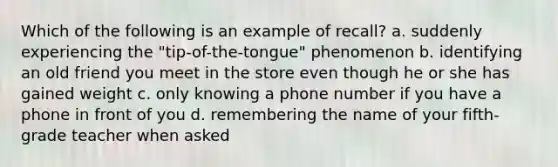 Which of the following is an example of recall? a. suddenly experiencing the "tip-of-the-tongue" phenomenon b. identifying an old friend you meet in the store even though he or she has gained weight c. only knowing a phone number if you have a phone in front of you d. remembering the name of your fifth-grade teacher when asked