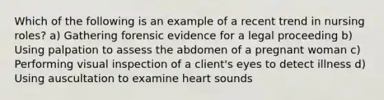 Which of the following is an example of a recent trend in nursing roles? a) Gathering forensic evidence for a legal proceeding b) Using palpation to assess the abdomen of a pregnant woman c) Performing visual inspection of a client's eyes to detect illness d) Using auscultation to examine heart sounds