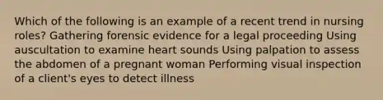 Which of the following is an example of a recent trend in nursing roles? Gathering forensic evidence for a legal proceeding Using auscultation to examine heart sounds Using palpation to assess the abdomen of a pregnant woman Performing visual inspection of a client's eyes to detect illness