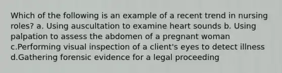 Which of the following is an example of a recent trend in nursing roles? a. Using auscultation to examine heart sounds b. Using palpation to assess the abdomen of a pregnant woman c.Performing visual inspection of a client's eyes to detect illness d.Gathering forensic evidence for a legal proceeding