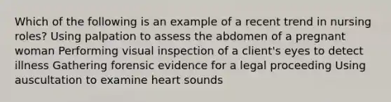 Which of the following is an example of a recent trend in nursing roles? Using palpation to assess the abdomen of a pregnant woman Performing visual inspection of a client's eyes to detect illness Gathering forensic evidence for a legal proceeding Using auscultation to examine heart sounds