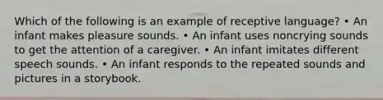 Which of the following is an example of receptive language? • An infant makes pleasure sounds. • An infant uses noncrying sounds to get the attention of a caregiver. • An infant imitates different speech sounds. • An infant responds to the repeated sounds and pictures in a storybook.