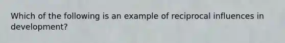 Which of the following is an example of reciprocal influences in development?