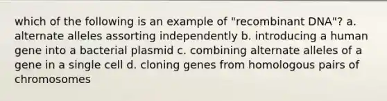 which of the following is an example of "recombinant DNA"? a. alternate alleles assorting independently b. introducing a human gene into a bacterial plasmid c. combining alternate alleles of a gene in a single cell d. cloning genes from homologous pairs of chromosomes