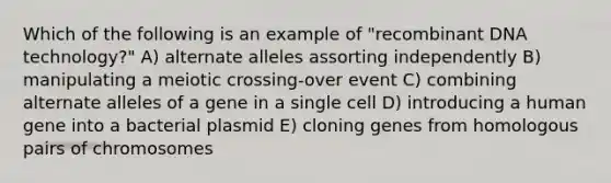 Which of the following is an example of "recombinant DNA technology?" A) alternate alleles assorting independently B) manipulating a meiotic crossing-over event C) combining alternate alleles of a gene in a single cell D) introducing a human gene into a bacterial plasmid E) cloning genes from homologous pairs of chromosomes