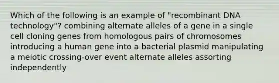 Which of the following is an example of "recombinant DNA technology"? combining alternate alleles of a gene in a single cell cloning genes from homologous pairs of chromosomes introducing a human gene into a bacterial plasmid manipulating a meiotic crossing-over event alternate alleles assorting independently