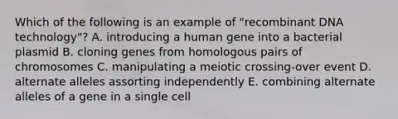 Which of the following is an example of "<a href='https://www.questionai.com/knowledge/kkrH4LHLPA-recombinant-dna' class='anchor-knowledge'>recombinant dna</a> technology"? A. introducing a human gene into a bacterial plasmid B. cloning genes from homologous pairs of chromosomes C. manipulating a meiotic crossing-over event D. alternate alleles assorting independently E. combining alternate alleles of a gene in a single cell