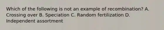 Which of the following is not an example of recombination? A. Crossing over B. Speciation C. Random fertilization D. Independent assortment