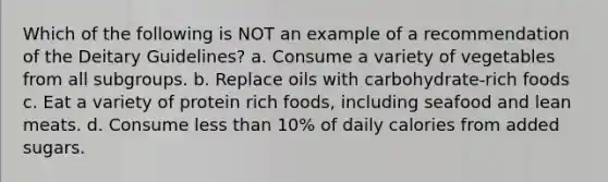 Which of the following is NOT an example of a recommendation of the Deitary Guidelines? a. Consume a variety of vegetables from all subgroups. b. Replace oils with carbohydrate-rich foods c. Eat a variety of protein rich foods, including seafood and lean meats. d. Consume less than 10% of daily calories from added sugars.