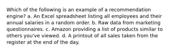 Which of the following is an example of a recommendation engine? a. An Excel spreadsheet listing all employees and their annual salaries in a random order. b. Raw data from marketing questionnaires. c. Amazon providing a list of products similar to others you've viewed. d. A printout of all sales taken from the register at the end of the day.