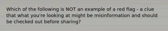 Which of the following is NOT an example of a red flag - a clue that what you're looking at might be misinformation and should be checked out before sharing?