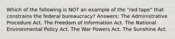 Which of the following is NOT an example of the "red tape" that constrains the federal bureaucracy? Answers: The Administrative Procedure Act. The Freedom of Information Act. The National Environmental Policy Act. The War Powers Act. The Sunshine Act.