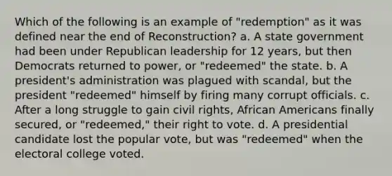 Which of the following is an example of "redemption" as it was defined near the end of Reconstruction? a. A state government had been under Republican leadership for 12 years, but then Democrats returned to power, or "redeemed" the state. b. A president's administration was plagued with scandal, but the president "redeemed" himself by firing many corrupt officials. c. After a long struggle to gain civil rights, African Americans finally secured, or "redeemed," their right to vote. d. A presidential candidate lost the popular vote, but was "redeemed" when the electoral college voted.