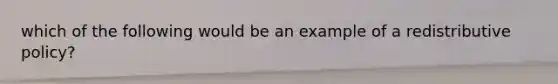 which of the following would be an example of a redistributive policy?