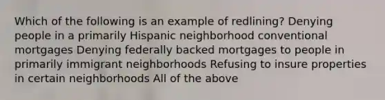 Which of the following is an example of redlining? Denying people in a primarily Hispanic neighborhood conventional mortgages Denying federally backed mortgages to people in primarily immigrant neighborhoods Refusing to insure properties in certain neighborhoods All of the above