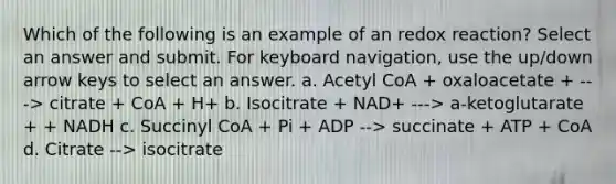 Which of the following is an example of an redox reaction? Select an answer and submit. For keyboard navigation, use the up/down arrow keys to select an answer. a. Acetyl CoA + oxaloacetate + ---> citrate + CoA + H+ b. Isocitrate + NAD+ ---> a-ketoglutarate + + NADH c. Succinyl CoA + Pi + ADP --> succinate + ATP + CoA d. Citrate --> isocitrate